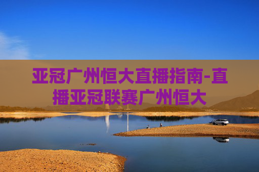 亚冠广州恒大直播指南-直播亚冠联赛广州恒大