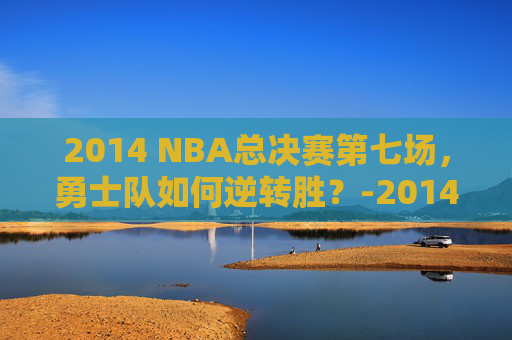 2014 NBA总决赛第七场，勇士队如何逆转胜？-2014nba总决赛第六场高清