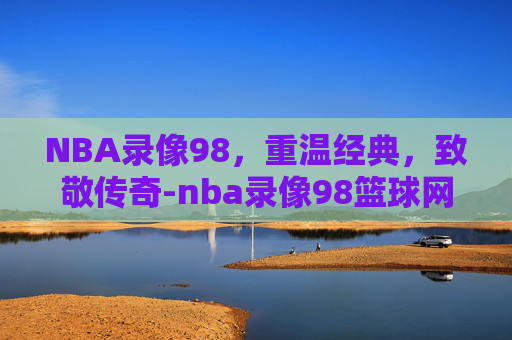 NBA录像98，重温经典，致敬传奇-nba录像98篮球网