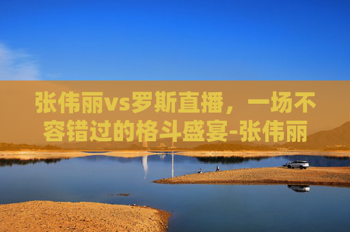 张伟丽vs罗斯直播，一场不容错过的格斗盛宴-张伟丽vs罗斯直播最新