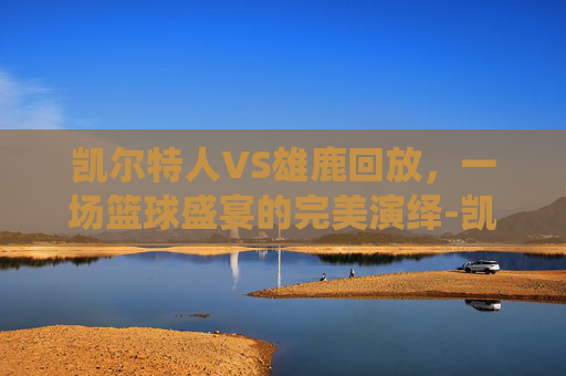 凯尔特人VS雄鹿回放，一场篮球盛宴的完美演绎-凯尔特人vs雄鹿回放2026年2月2日