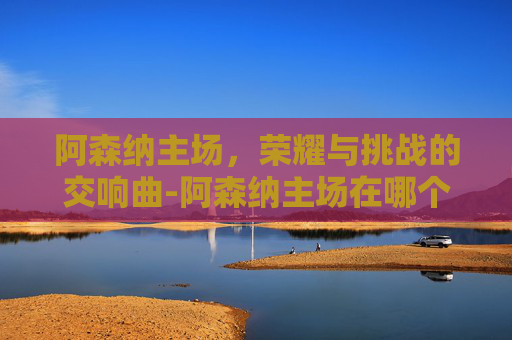 阿森纳主场，荣耀与挑战的交响曲-阿森纳主场在哪个城市