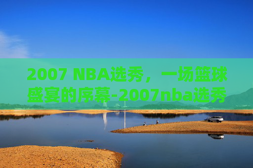 2007 NBA选秀，一场篮球盛宴的序幕-2007nba选秀大会