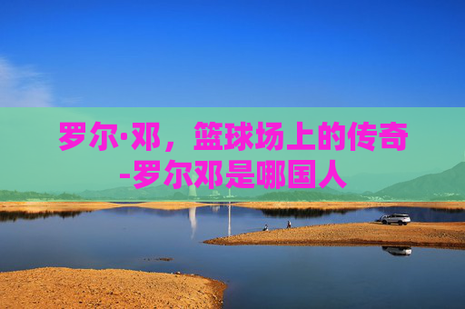 罗尔·邓，篮球场上的传奇-罗尔邓是哪国人