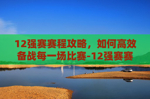 12强赛赛程攻略，如何高效备战每一场比赛-12强赛赛程时间表