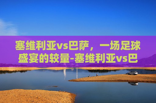 塞维利亚vs巴萨，一场足球盛宴的较量-塞维利亚vs巴萨比分预测