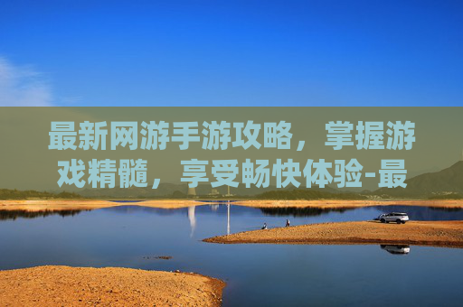 最新网游手游攻略，掌握游戏精髓，享受畅快体验-最新网游手游排行榜2022前十名