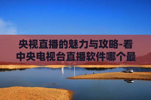 央视直播的魅力与攻略-看中央电视台直播软件哪个最好