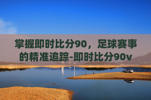 掌握即时比分90，足球赛事的精准追踪-即时比分90vspc版