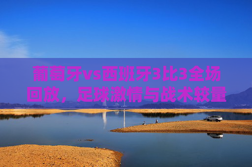 葡萄牙vs西班牙3比3全场回放，足球激情与战术较量-葡萄牙vs西班牙3比3全场回放视频