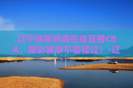 辽宁体育频道在线直播CBA，精彩赛事不容错过！-辽宁体育频道在线直播斗地主