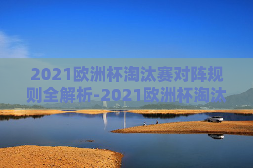 2021欧洲杯淘汰赛对阵规则全解析-2021欧洲杯淘汰赛对阵规则是什么