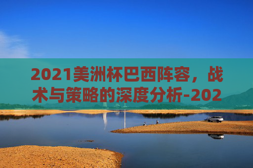 2021美洲杯巴西阵容，战术与策略的深度分析-2021年美洲杯巴西队阵容
