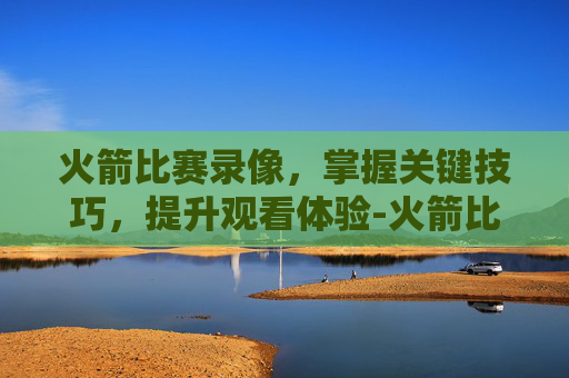 火箭比赛录像，掌握关键技巧，提升观看体验-火箭比赛录像回放98直播吧