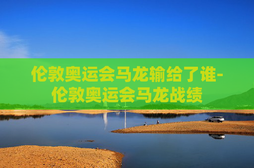 伦敦奥运会马龙输给了谁-伦敦奥运会马龙战绩