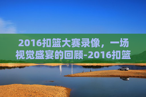 2016扣篮大赛录像，一场视觉盛宴的回顾-2016扣篮大赛中文回放