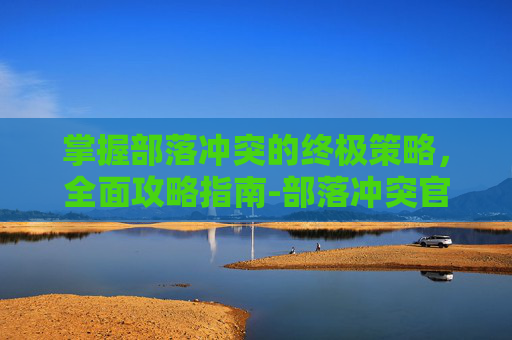 掌握部落冲突的终极策略，全面攻略指南-部落冲突官网