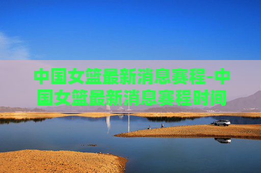 中国女篮最新消息赛程-中国女篮最新消息赛程时间