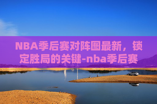 NBA季后赛对阵图最新，锁定胜局的关键-nba季后赛对阵形势
