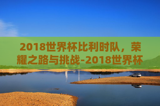 2018世界杯比利时队，荣耀之路与挑战-2018世界杯比利时阵容