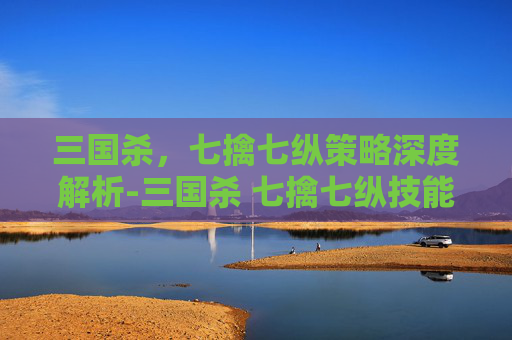 三国杀，七擒七纵策略深度解析-三国杀 七擒七纵技能介绍