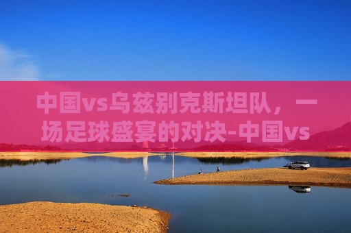 中国vs乌兹别克斯坦队，一场足球盛宴的对决-中国vs乌兹别克斯坦队世预赛