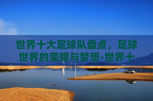 世界十大足球队盘点，足球世界的荣耀与梦想-世界十大顶级俱乐部