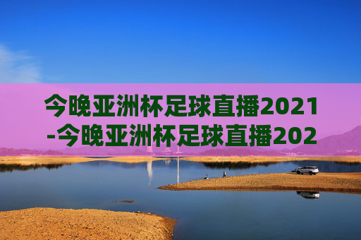 今晚亚洲杯足球直播2021-今晚亚洲杯足球直播2021视频
