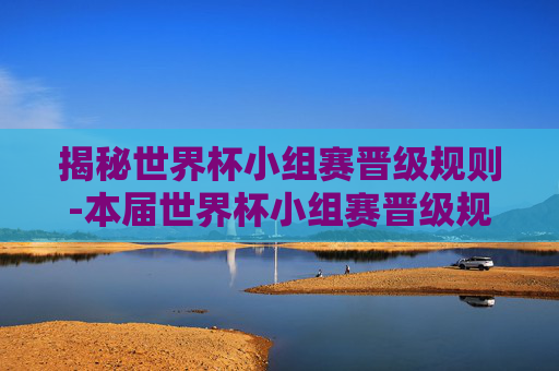 揭秘世界杯小组赛晋级规则-本届世界杯小组赛晋级规则