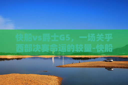 快船vs爵士G5，一场关乎西部决赛命运的较量-快船vs爵士G1
