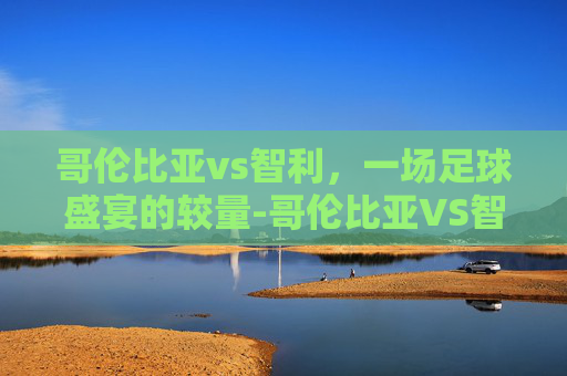 哥伦比亚vs智利，一场足球盛宴的较量-哥伦比亚VS智利