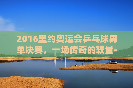 2016里约奥运会乒乓球男单决赛，一场传奇的较量-2016里约奥运会乒乓球男单决赛完整版