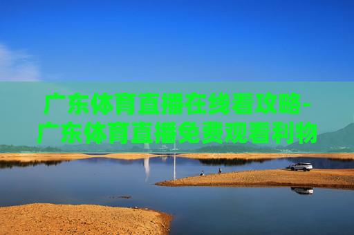 广东体育直播在线看攻略-广东体育直播免费观看利物浦