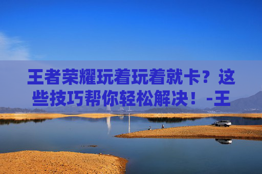 王者荣耀玩着玩着就卡？这些技巧帮你轻松解决！-王者荣耀玩着玩着就卡了