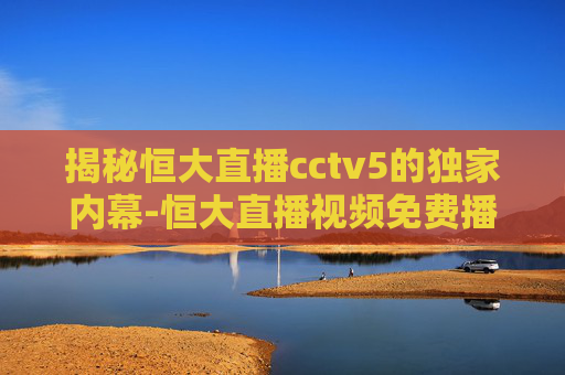 揭秘恒大直播cctv5的独家内幕-恒大直播视频免费播放
