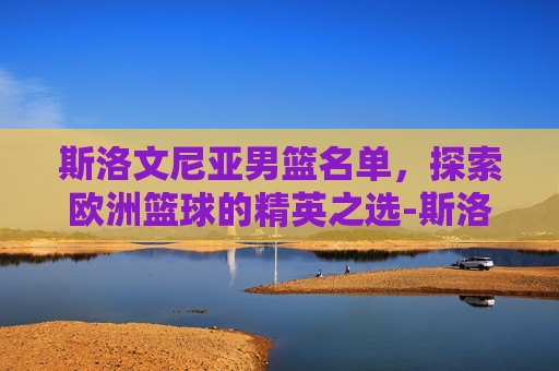 斯洛文尼亚男篮名单，探索欧洲篮球的精英之选-斯洛文尼亚男篮名单最新