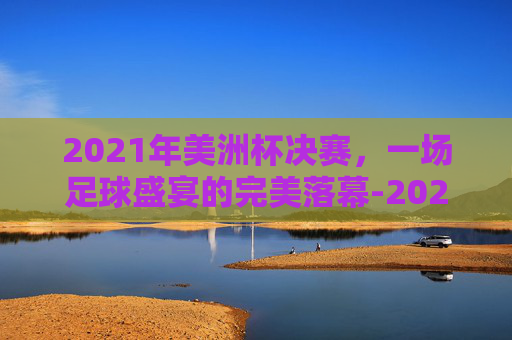 2021年美洲杯决赛，一场足球盛宴的完美落幕-2021年美洲杯决赛阿根廷对巴西