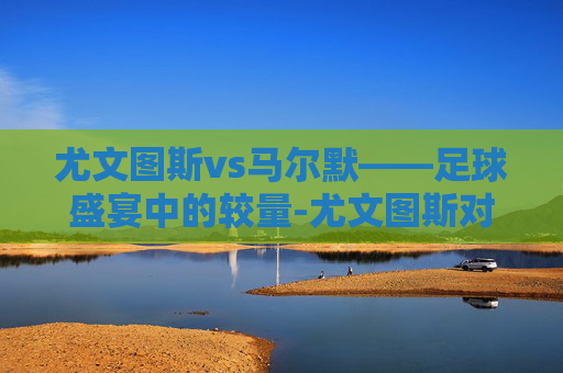 尤文图斯vs马尔默——足球盛宴中的较量-尤文图斯对马尔默