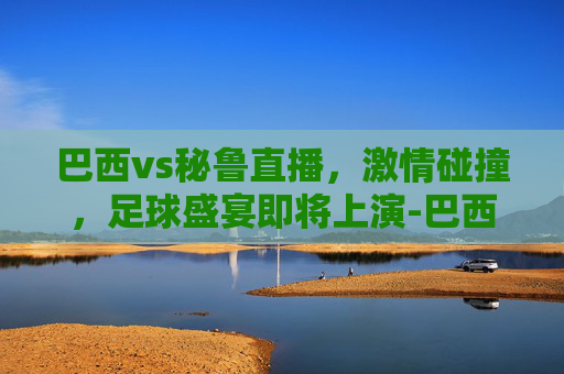 巴西vs秘鲁直播，激情碰撞，足球盛宴即将上演-巴西vs秘鲁直播视频