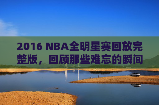 2016 NBA全明星赛回放完整版，回顾那些难忘的瞬间-