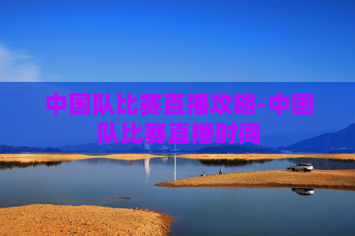 中国队比赛直播攻略-中国队比赛直播时间