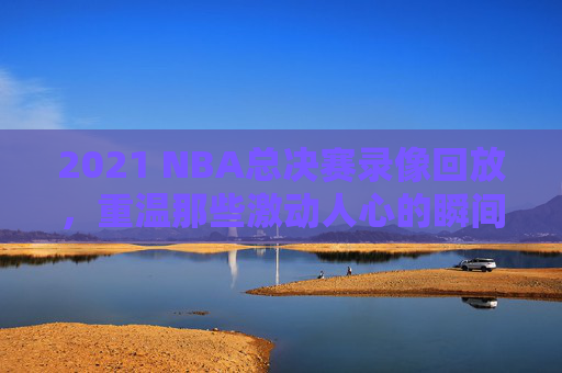 2021 NBA总决赛录像回放，重温那些激动人心的瞬间-2021nba总决赛回放全场录像高清
