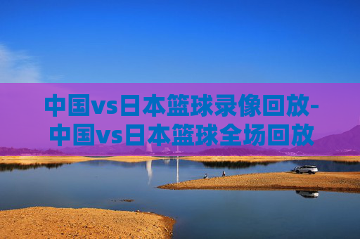 中国vs日本篮球录像回放-中国vs日本篮球全场回放