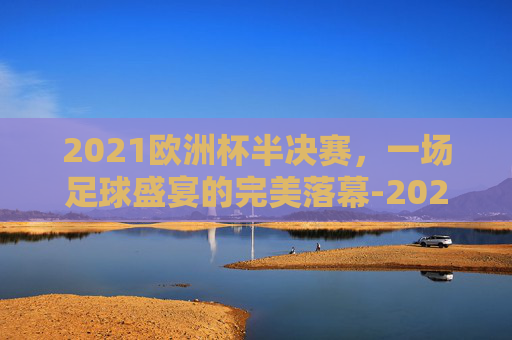 2021欧洲杯半决赛，一场足球盛宴的完美落幕-2021欧洲杯半决赛英格兰vs丹麦