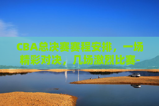 CBA总决赛赛程安排，一场精彩对决，几场激烈比赛-cba总决赛赛程时间表