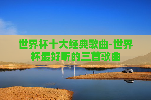 世界杯十大经典歌曲-世界杯最好听的三首歌曲