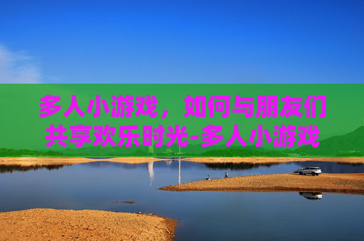 多人小游戏，如何与朋友们共享欢乐时光-多人小游戏真人玩的