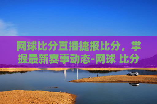 网球比分直播捷报比分，掌握最新赛事动态-网球 比分