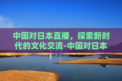 中国对日本直播，探索新时代的文化交流-中国对日本直播cctv