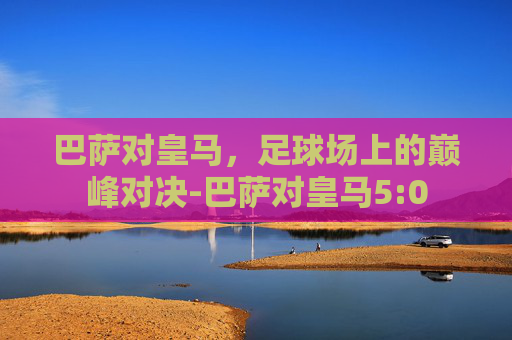 巴萨对皇马，足球场上的巅峰对决-巴萨对皇马5:0